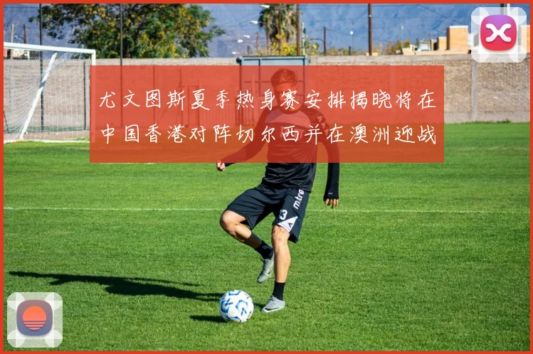尤文图斯夏季热身赛安排揭晓将在中国香港对阵切尔西并在澳洲迎战国米