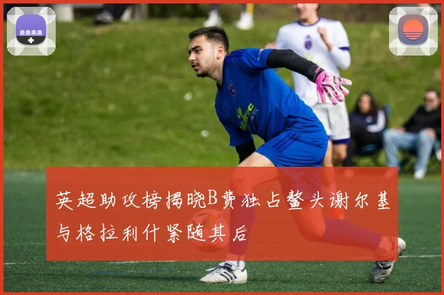 英超助攻榜揭晓B费独占鳌头谢尔基与格拉利什紧随其后