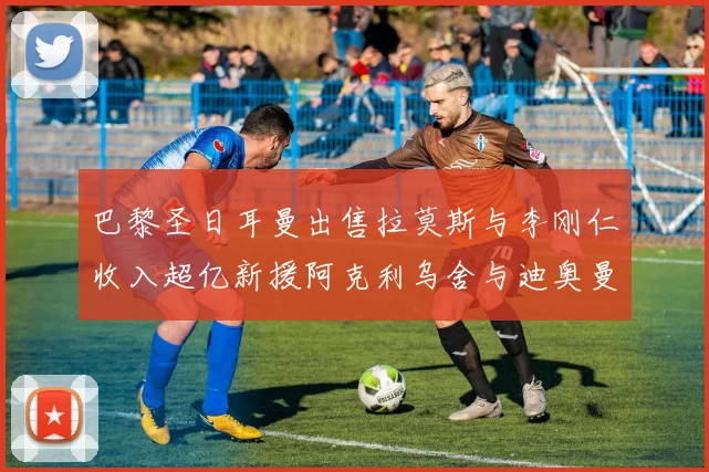 巴黎圣日耳曼出售拉莫斯与李刚仁收入超亿新援阿克利乌舍与迪奥曼德即将加盟