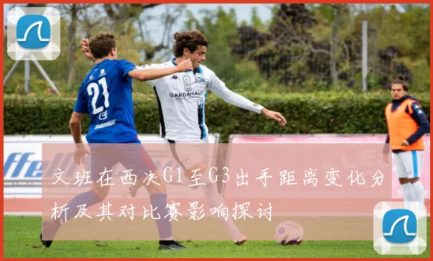文班在西决G1至G3出手距离变化分析及其对比赛影响探讨