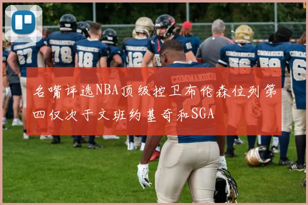 名嘴评选NBA顶级控卫布伦森位列第四仅次于文班约基奇和SGA