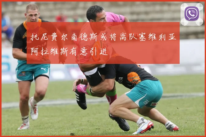 托尼费尔南德斯或将离队塞维利亚阿拉维斯有意引进