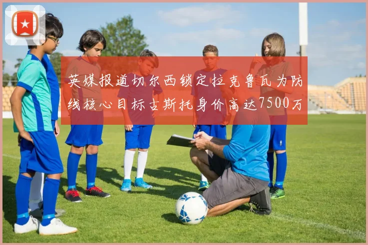 英媒报道切尔西锁定拉克鲁瓦为防线核心目标古斯托身价高达7500万镑