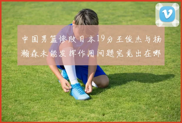 中国男篮惨败日本19分王俊杰与杨瀚森未能发挥作用问题究竟出在哪儿