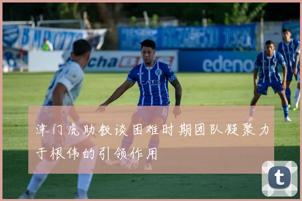 津门虎助教谈困难时期团队凝聚力于根伟的引领作用