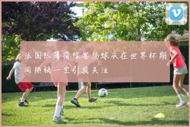 法国队薄荷绿客场球衣在世界杯期间热销一空引发关注