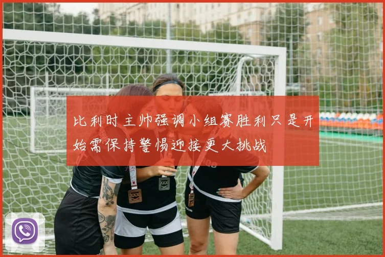 比利时主帅强调小组赛胜利只是开始需保持警惕迎接更大挑战