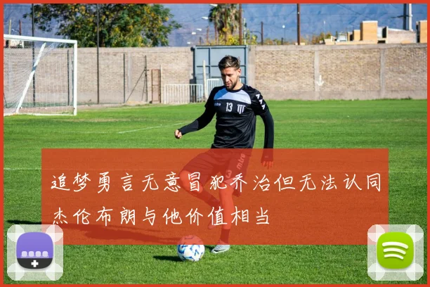 追梦勇言无意冒犯乔治但无法认同杰伦布朗与他价值相当