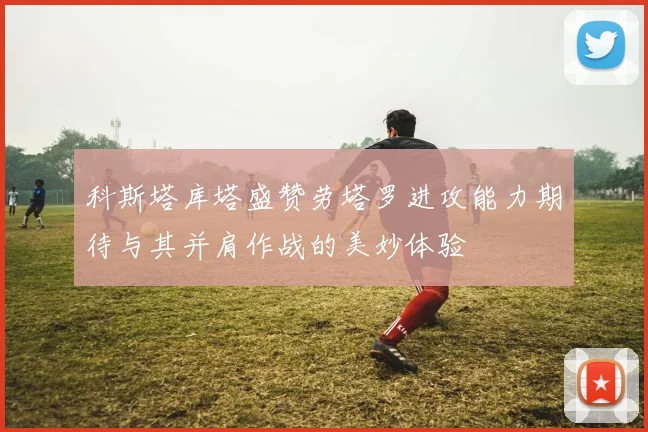 科斯塔库塔盛赞劳塔罗进攻能力期待与其并肩作战的美妙体验
