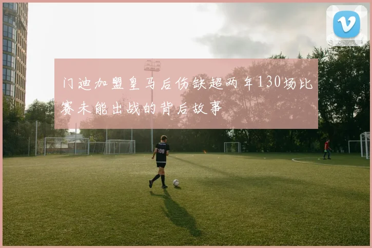 门迪加盟皇马后伤缺超两年130场比赛未能出战的背后故事