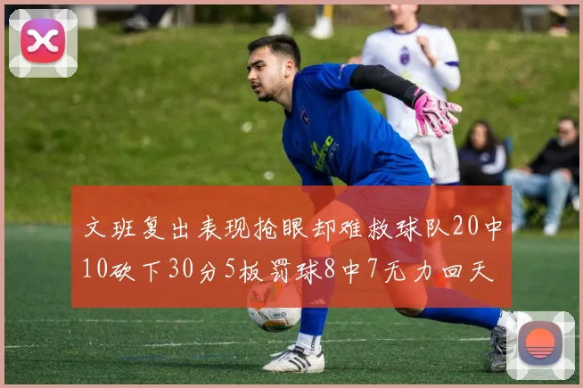 文班复出表现抢眼却难救球队20中10砍下30分5板罚球8中7无力回天