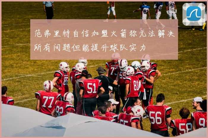 范弗里特自信加盟火箭称无法解决所有问题但能提升球队实力
