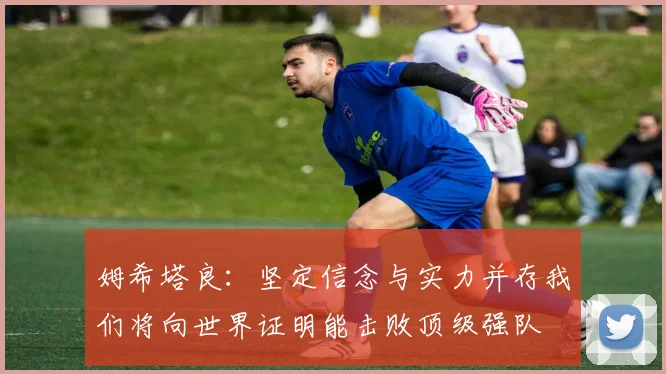 姆希塔良：坚定信念与实力并存我们将向世界证明能击败顶级强队