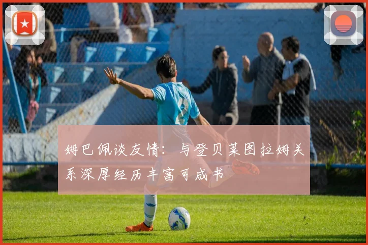 姆巴佩谈友情：与登贝莱图拉姆关系深厚经历丰富可成书
