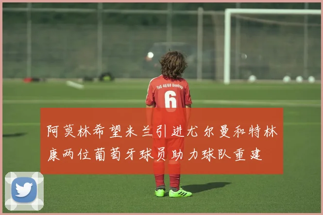 阿莫林希望米兰引进尤尔曼和特林康两位葡萄牙球员助力球队重建
