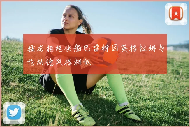 猛龙拒绝快船巴雷特因英格拉姆与伦纳德风格相似