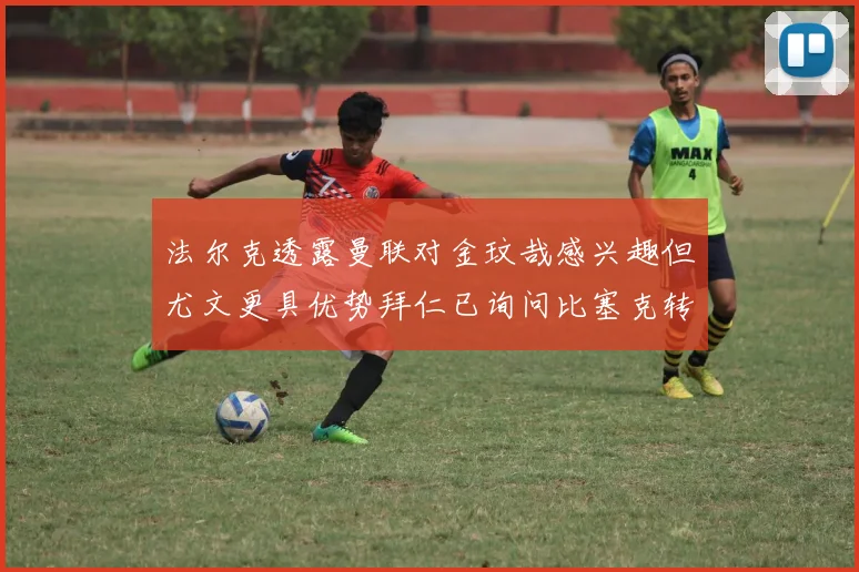 法尔克透露曼联对金玟哉感兴趣但尤文更具优势拜仁已询问比塞克转会情况