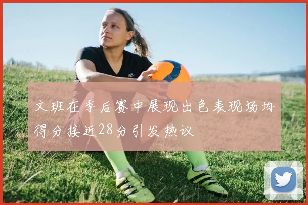 文班在季后赛中展现出色表现场均得分接近28分引发热议