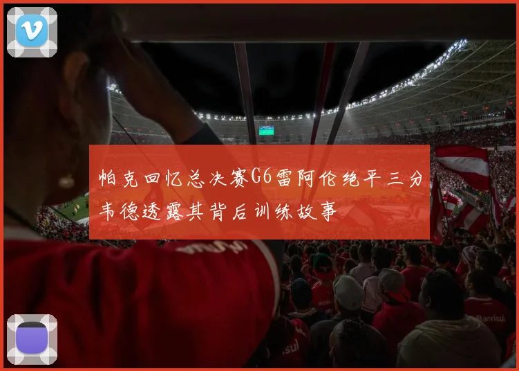 帕克回忆总决赛G6雷阿伦绝平三分韦德透露其背后训练故事