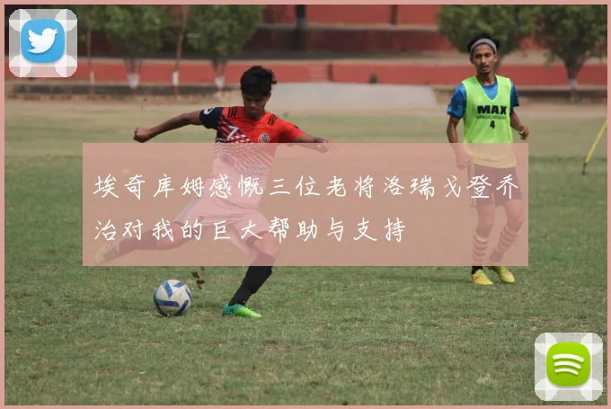 埃奇库姆感慨三位老将洛瑞戈登乔治对我的巨大帮助与支持