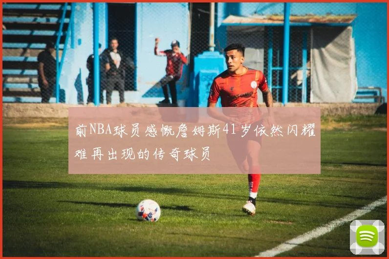 前NBA球员感慨詹姆斯41岁依然闪耀难再出现的传奇球员