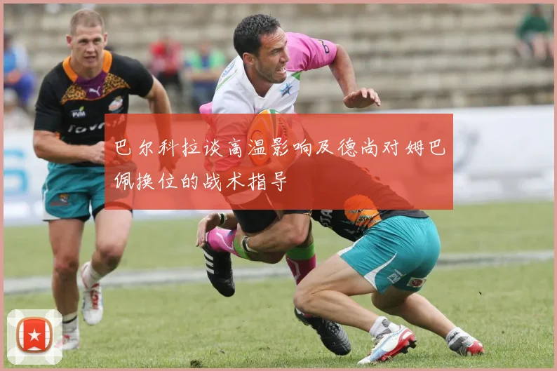 巴尔科拉谈高温影响及德尚对姆巴佩换位的战术指导