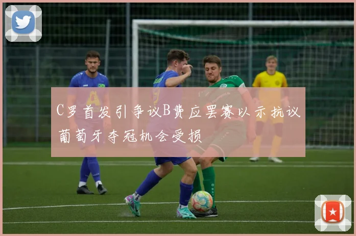 C罗首发引争议B费应罢赛以示抗议葡萄牙夺冠机会受损
