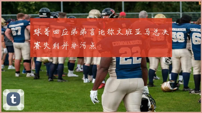 球哥回应弟弟言论称文班亚马总决赛失利并非污点
