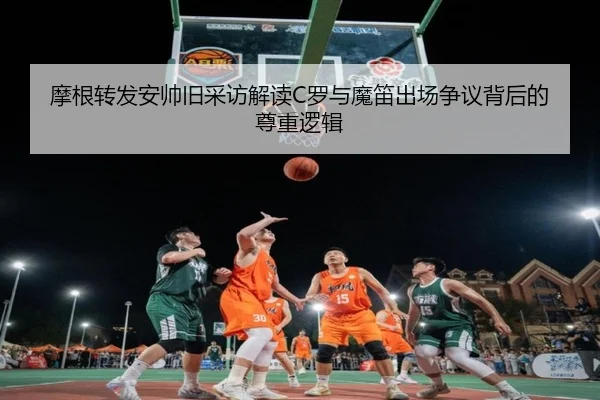 摩根转发安帅旧采访解读C罗与魔笛出场争议背后的尊重逻辑